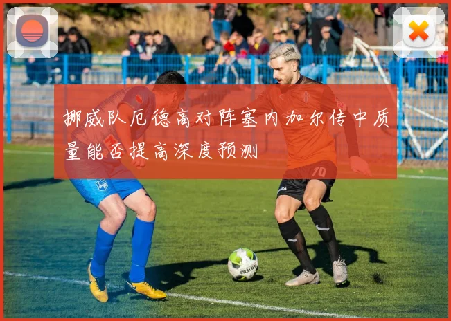 挪威队厄德高对阵塞内加尔传中质量能否提高深度预测