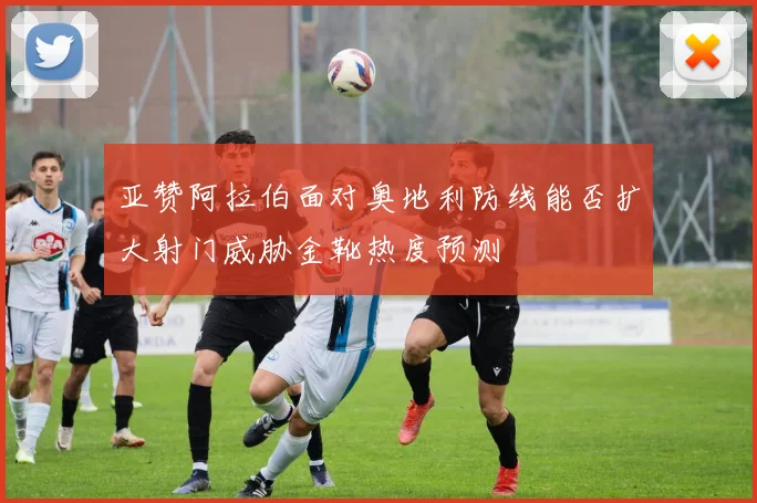 亚赞阿拉伯面对奥地利防线能否扩大射门威胁金靴热度预测