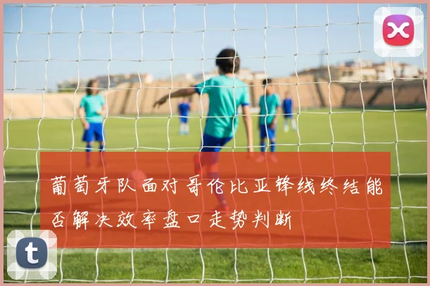 葡萄牙队面对哥伦比亚锋线终结能否解决效率盘口走势判断