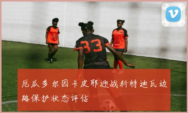 厄瓜多尔因卡皮耶迎战科特迪瓦边路保护状态评估