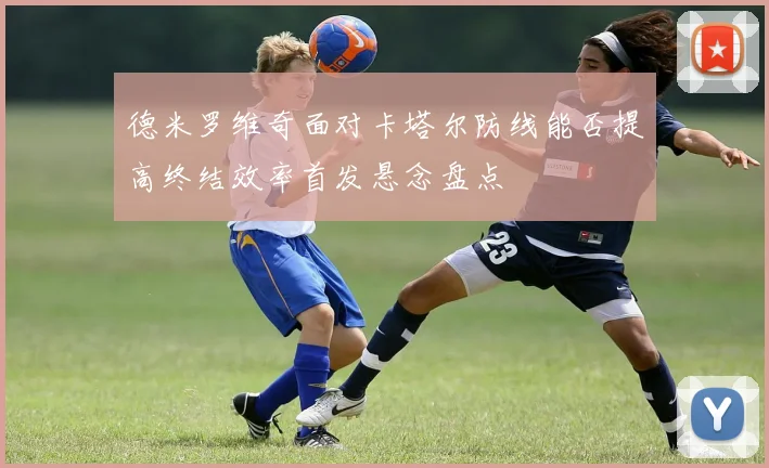 德米罗维奇面对卡塔尔防线能否提高终结效率首发悬念盘点