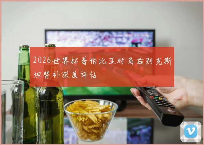 2026世界杯哥伦比亚对乌兹别克斯坦替补深度评估