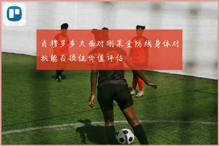 肖穆罗多夫面对刚果金防线身体对抗能否顶住价值评估