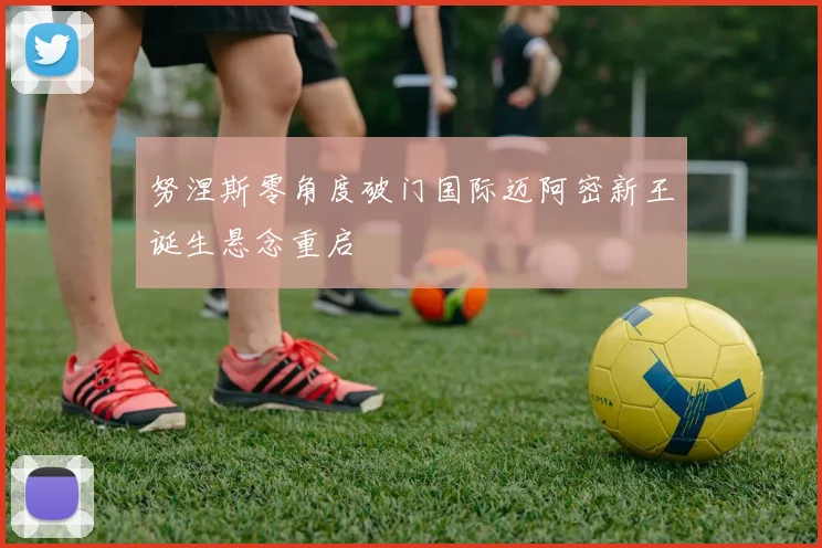努涅斯零角度破门国际迈阿密新王诞生悬念重启