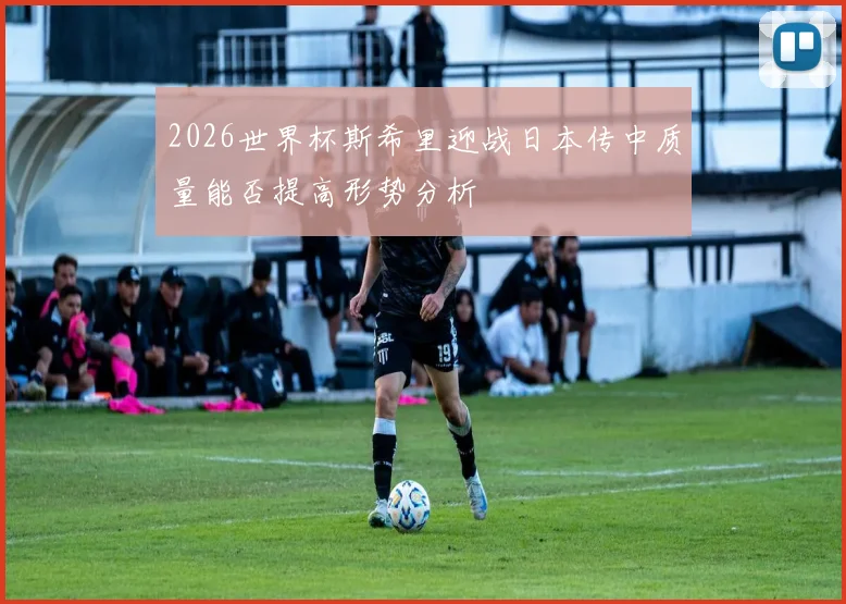 2026世界杯斯希里迎战日本传中质量能否提高形势分析