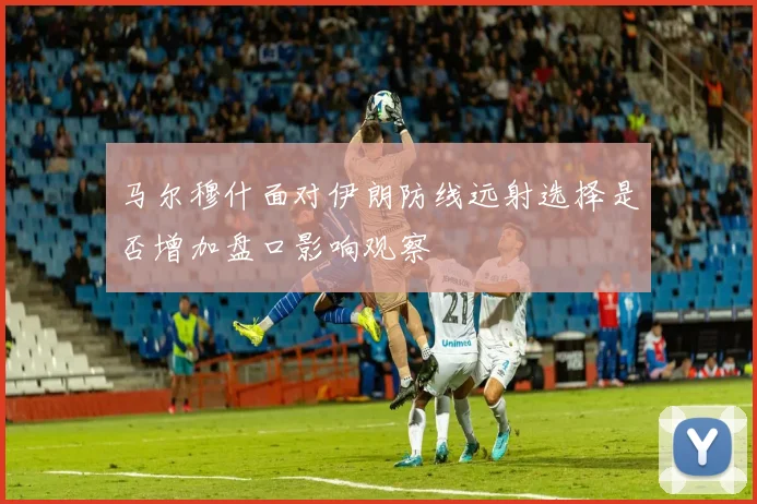 马尔穆什面对伊朗防线远射选择是否增加盘口影响观察