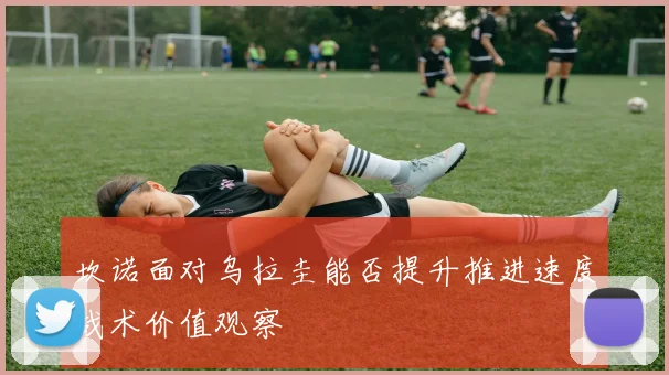 坎诺面对乌拉圭能否提升推进速度战术价值观察