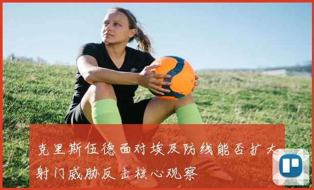 克里斯伍德面对埃及防线能否扩大射门威胁反击核心观察