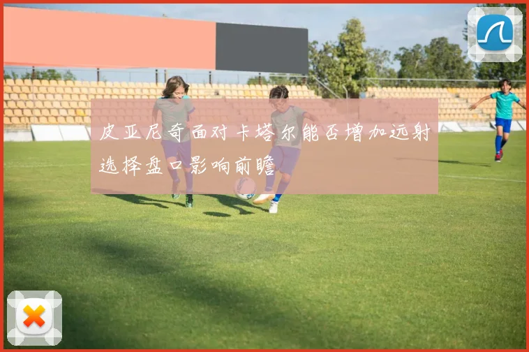 皮亚尼奇面对卡塔尔能否增加远射选择盘口影响前瞻