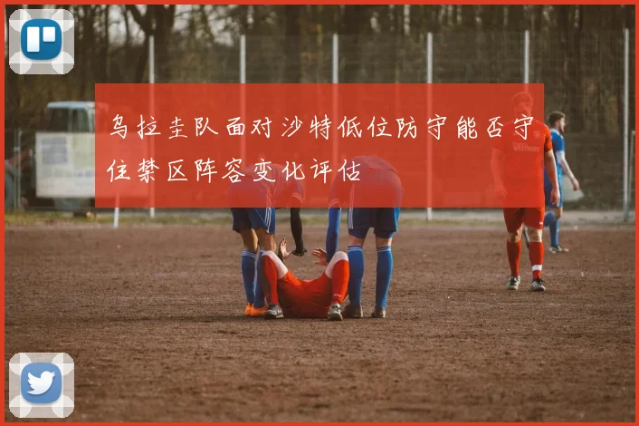 乌拉圭队面对沙特低位防守能否守住禁区阵容变化评估