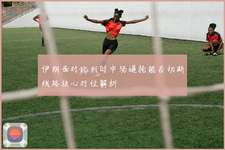伊朗面对比利时中场逼抢能否切断线路核心对位解析