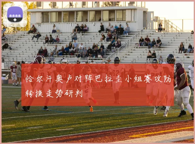 恰尔汗奥卢对阵巴拉圭小组赛攻防转换走势研判