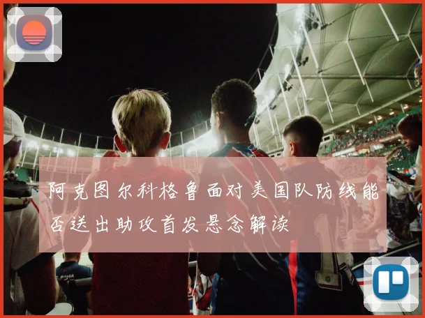 阿克图尔科格鲁面对美国队防线能否送出助攻首发悬念解读