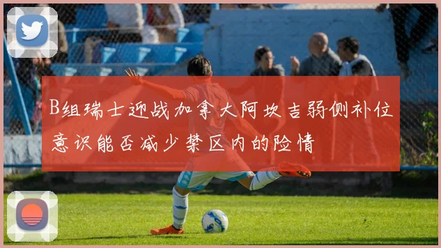 B组瑞士迎战加拿大阿坎吉弱侧补位意识能否减少禁区内的险情