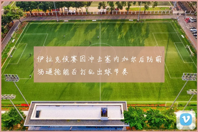 伊拉克侯赛因冲击塞内加尔后防前场逼抢能否打乱出球节奏