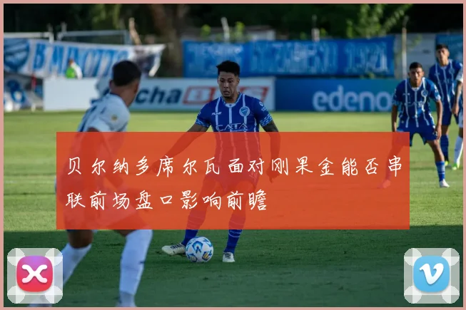 贝尔纳多席尔瓦面对刚果金能否串联前场盘口影响前瞻
