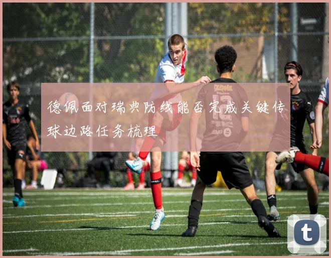德佩面对瑞典防线能否完成关键传球边路任务梳理