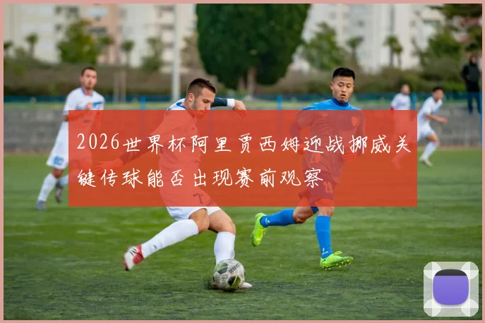 2026世界杯阿里贾西姆迎战挪威关键传球能否出现赛前观察