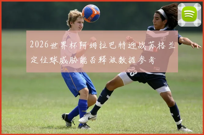 2026世界杯阿姆拉巴特迎战苏格兰定位球威胁能否释放数据参考