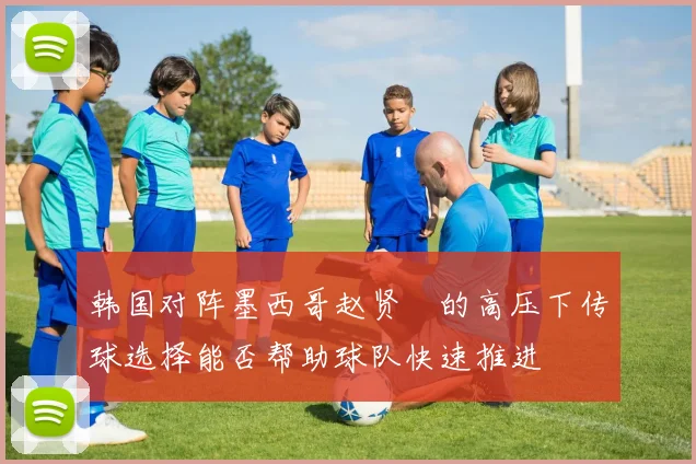 韩国对阵墨西哥赵贤祐的高压下传球选择能否帮助球队快速推进