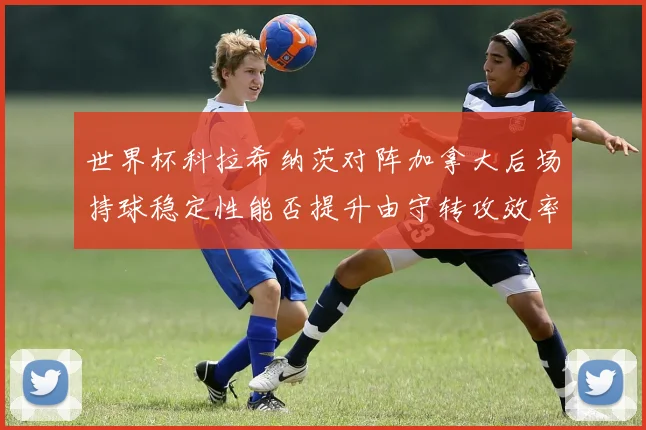 世界杯科拉希纳茨对阵加拿大后场持球稳定性能否提升由守转攻效率