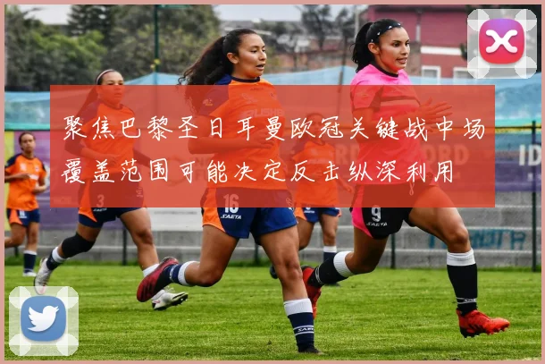 聚焦巴黎圣日耳曼欧冠关键战中场覆盖范围可能决定反击纵深利用