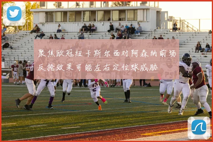 聚焦欧冠纽卡斯尔面对阿森纳前场反抢效果可能左右定位球威胁