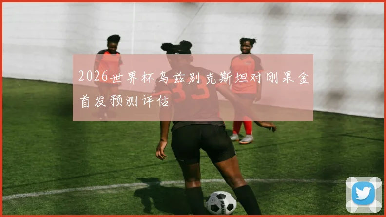 2026世界杯乌兹别克斯坦对刚果金首发预测评估