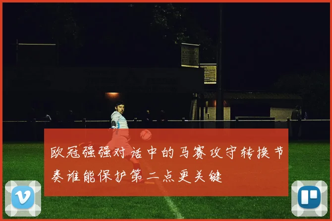 欧冠强强对话中的马赛攻守转换节奏谁能保护第二点更关键