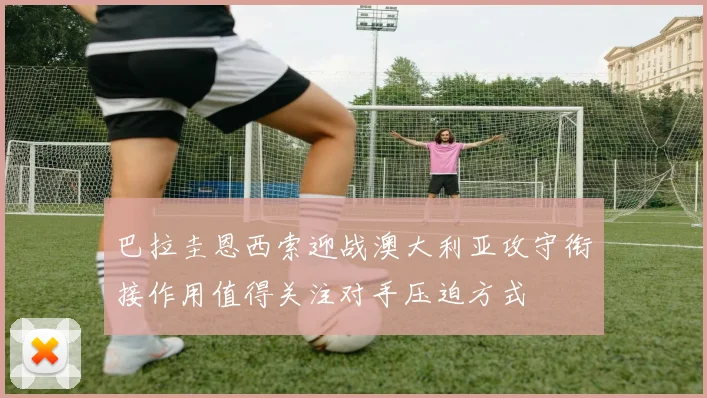 巴拉圭恩西索迎战澳大利亚攻守衔接作用值得关注对手压迫方式