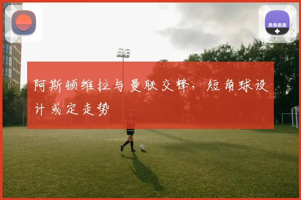 阿斯顿维拉与曼联交锋，短角球设计或定走势