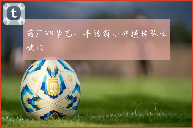 药厂vs毕巴,半场前小将横传队长破门