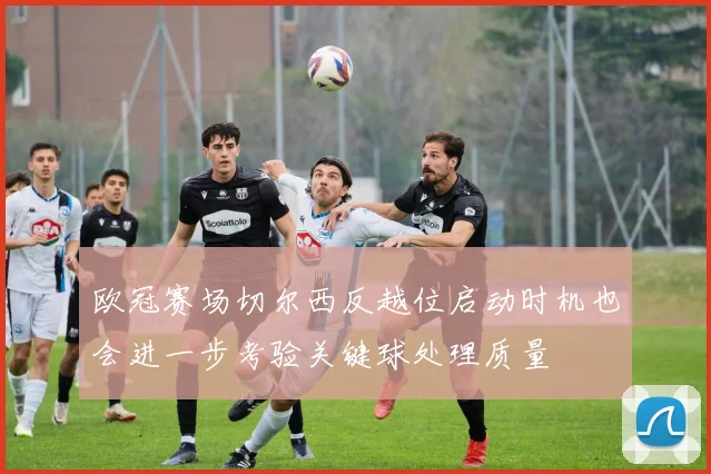 欧冠赛场切尔西反越位启动时机也会进一步考验关键球处理质量