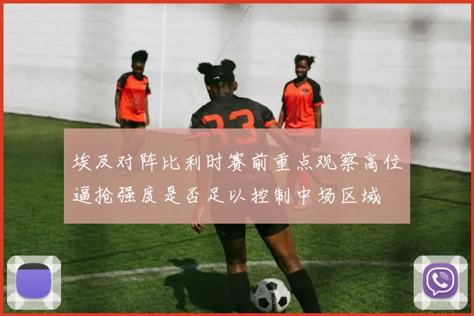 埃及对阵比利时赛前重点观察高位逼抢强度是否足以控制中场区域