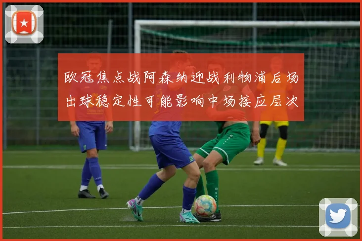 欧冠焦点战阿森纳迎战利物浦后场出球稳定性可能影响中场接应层次