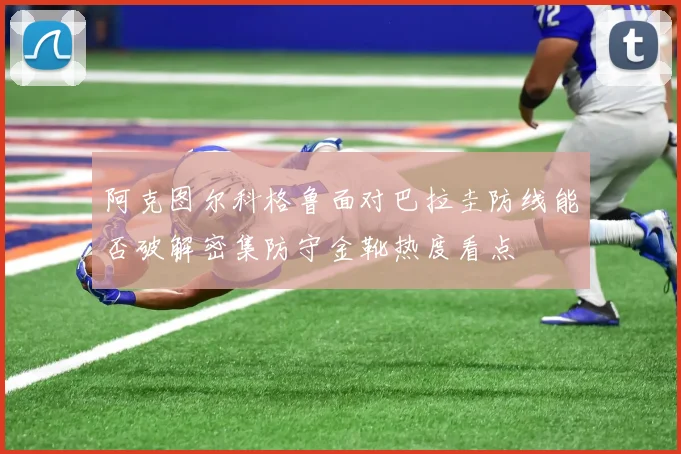 阿克图尔科格鲁面对巴拉圭防线能否破解密集防守金靴热度看点