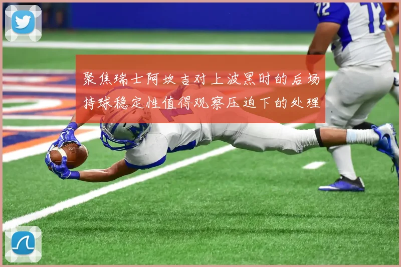 聚焦瑞士阿坎吉对上波黑时的后场持球稳定性值得观察压迫下的处理