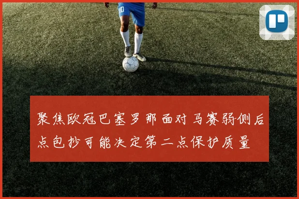 聚焦欧冠巴塞罗那面对马赛弱侧后点包抄可能决定第二点保护质量