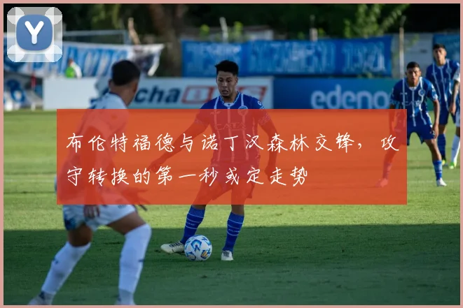 布伦特福德与诺丁汉森林交锋，攻守转换的第一秒或定走势