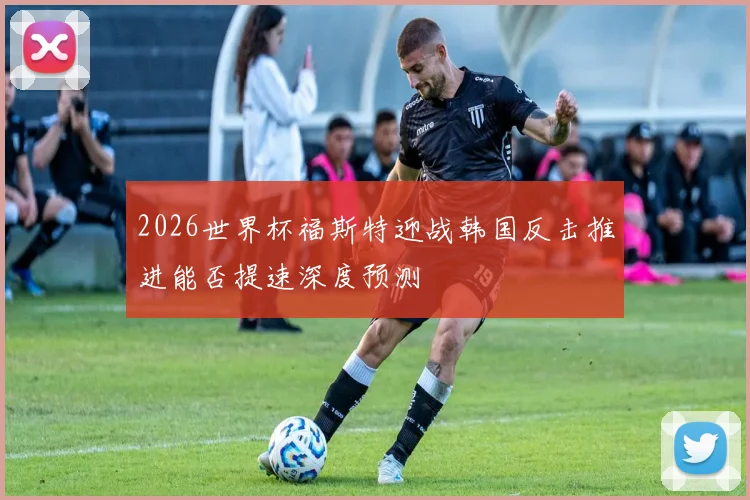 2026世界杯福斯特迎战韩国反击推进能否提速深度预测