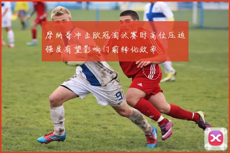 摩纳哥冲击欧冠淘汰赛时高位压迫强度有望影响门前转化效率