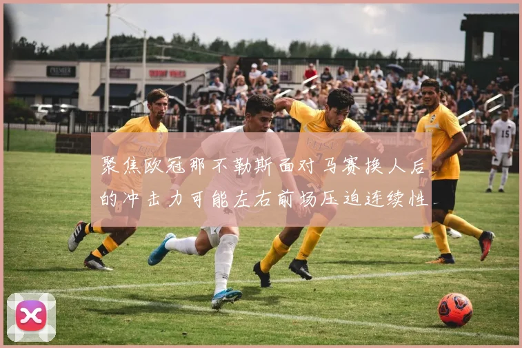 聚焦欧冠那不勒斯面对马赛换人后的冲击力可能左右前场压迫连续性