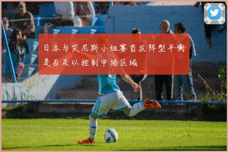 日本与突尼斯小组赛首发阵型平衡是否足以控制中场区域
