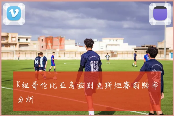 K组哥伦比亚乌兹别克斯坦赛前赔率分析