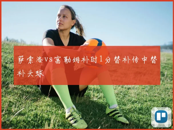 萨索洛vs富勒姆补时1分替补传中替补头球