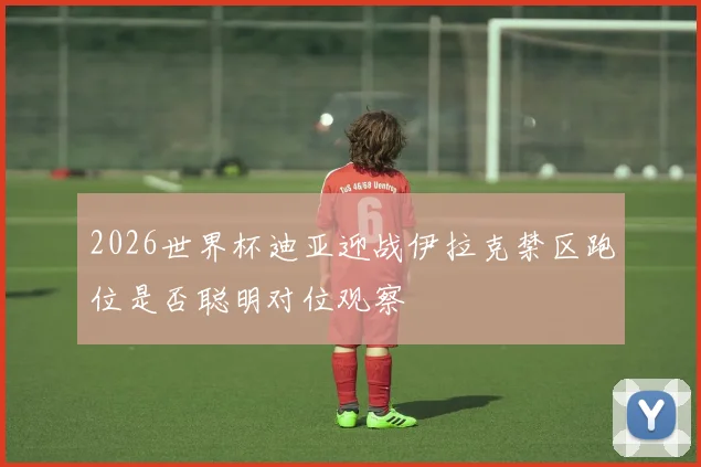2026世界杯迪亚迎战伊拉克禁区跑位是否聪明对位观察