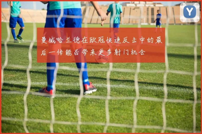 曼城哈兰德在欧冠快速反击中的最后一传能否带来更多射门机会