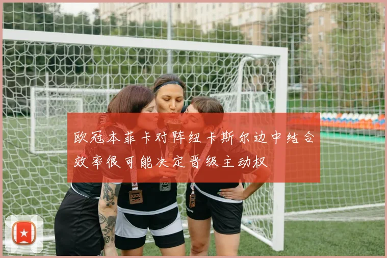 欧冠本菲卡对阵纽卡斯尔边中结合效率很可能决定晋级主动权