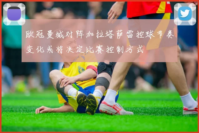 欧冠曼城对阵加拉塔萨雷控球节奏变化或将决定比赛控制方式