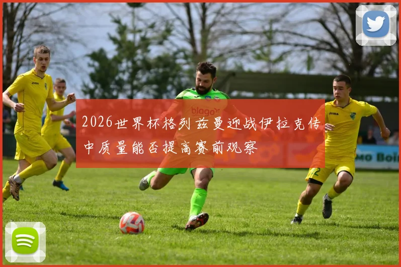 2026世界杯格列兹曼迎战伊拉克传中质量能否提高赛前观察